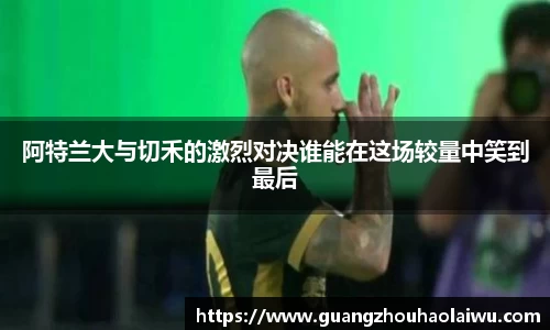 阿特兰大与切禾的激烈对决谁能在这场较量中笑到最后