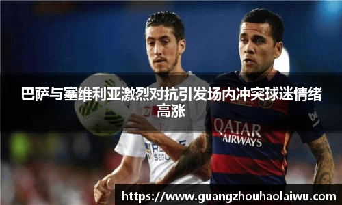 巴萨与塞维利亚激烈对抗引发场内冲突球迷情绪高涨